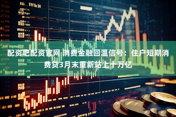 配资吧配资官网 消费金融回温信号：住户短期消费贷3月末重新站上十万亿