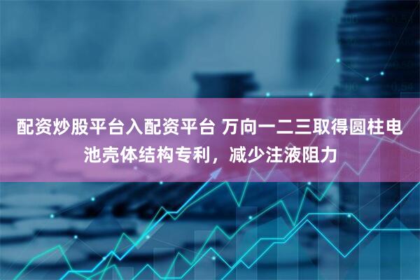 配资炒股平台入配资平台 万向一二三取得圆柱电池壳体结构专利，减少注液阻力