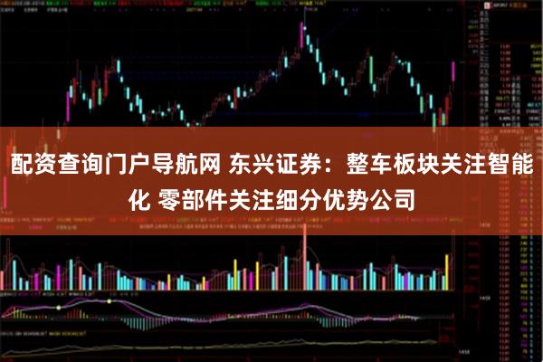 配资查询门户导航网 东兴证券：整车板块关注智能化 零部件关注细分优势公司