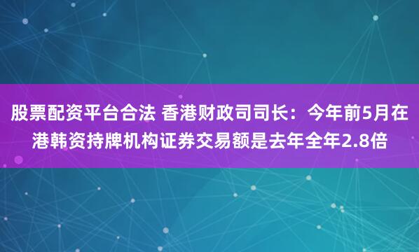 股票配资平台合法 香港财政司司长：今年前5月在港韩资持牌机构证券交易额是去年全年2.8倍