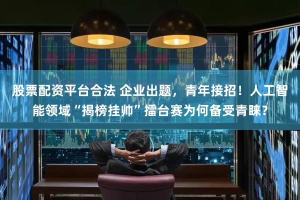 股票配资平台合法 企业出题，青年接招！人工智能领域“揭榜挂帅”擂台赛为何备受青睐？