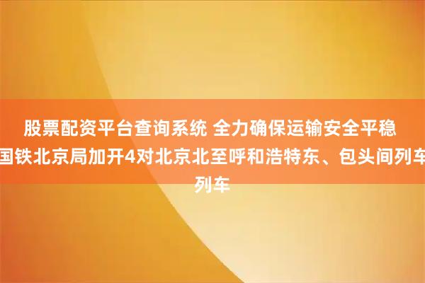 股票配资平台查询系统 全力确保运输安全平稳 国铁北京局加开4对北京北至呼和浩特东、包头间列车
