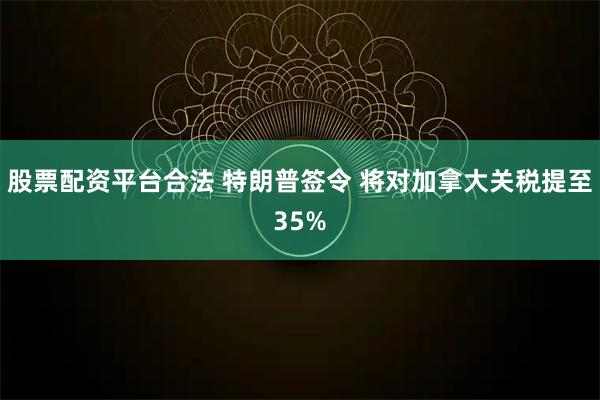 股票配资平台合法 特朗普签令 将对加拿大关税提至35%