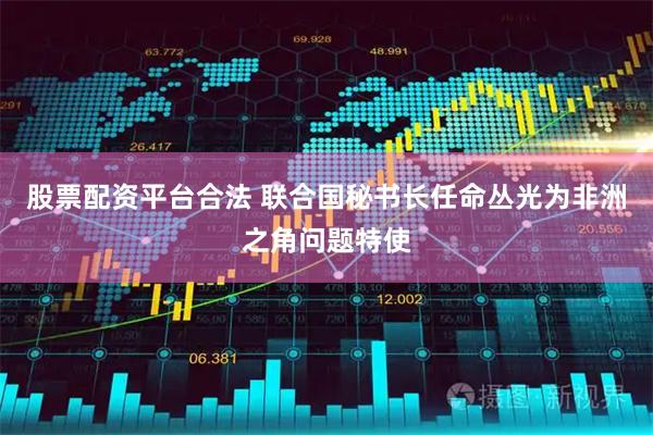 股票配资平台合法 联合国秘书长任命丛光为非洲之角问题特使