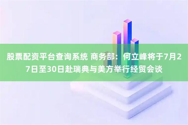 股票配资平台查询系统 商务部：何立峰将于7月27日至30日赴瑞典与美方举行经贸会谈
