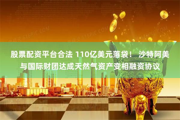 股票配资平台合法 110亿美元落袋！ 沙特阿美与国际财团达成天然气资产变相融资协议