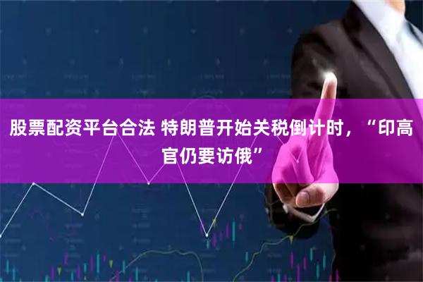 股票配资平台合法 特朗普开始关税倒计时，“印高官仍要访俄”