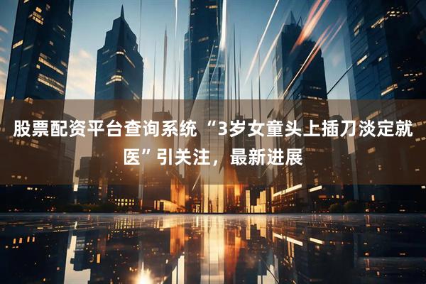 股票配资平台查询系统 “3岁女童头上插刀淡定就医”引关注，最新进展