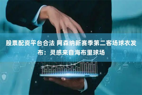 股票配资平台合法 阿森纳新赛季第二客场球衣发布：灵感来自海布里球场