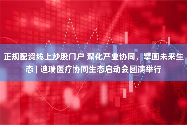 正规配资线上炒股门户 深化产业协同，擘画未来生态 | 迪瑞医疗协同生态启动会圆满举行