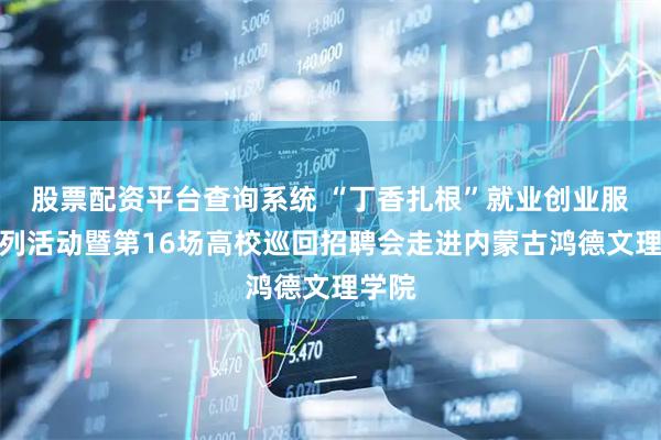 股票配资平台查询系统 “丁香扎根”就业创业服务系列活动暨第16场高校巡回招聘会走进内蒙古鸿德文理学院