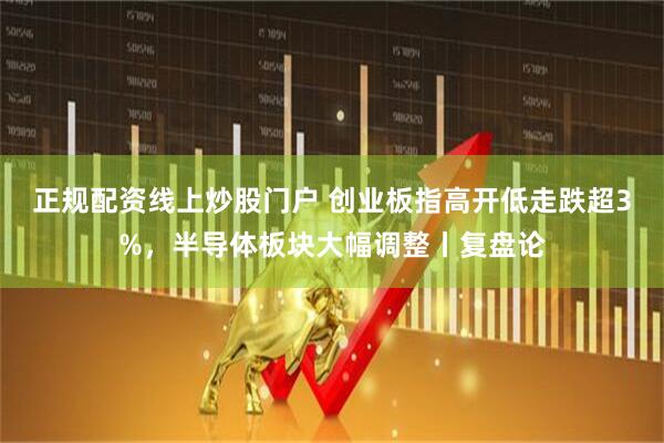 正规配资线上炒股门户 创业板指高开低走跌超3%，半导体板块大幅调整丨复盘论