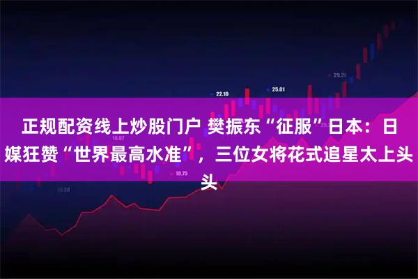 正规配资线上炒股门户 樊振东“征服”日本：日媒狂赞“世界最高水准”，三位女将花式追星太上头