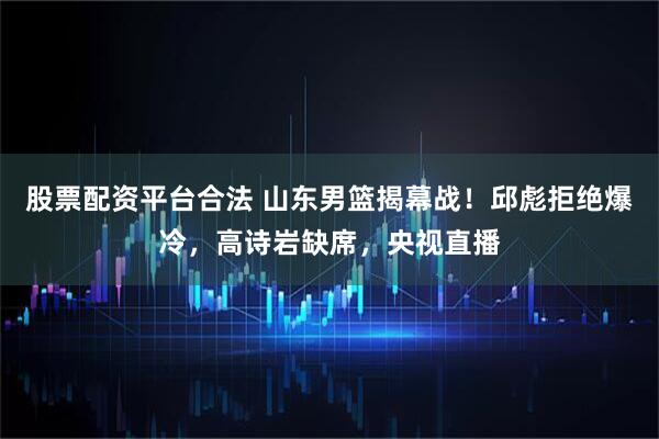 股票配资平台合法 山东男篮揭幕战！邱彪拒绝爆冷，高诗岩缺席，央视直播