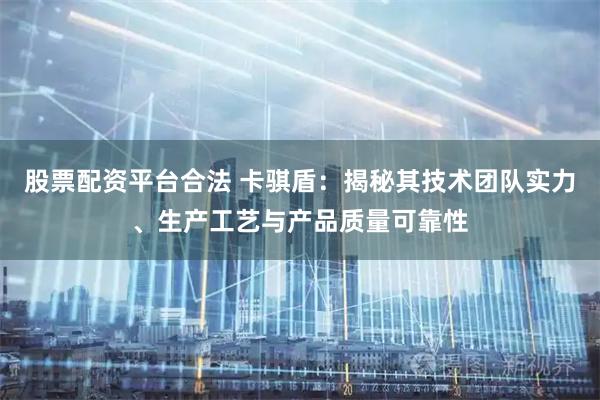 股票配资平台合法 卡骐盾：揭秘其技术团队实力、生产工艺与产品质量可靠性