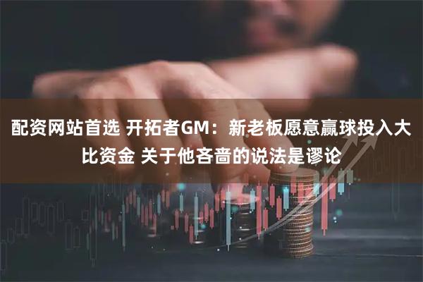 配资网站首选 开拓者GM：新老板愿意赢球投入大比资金 关于他吝啬的说法是谬论