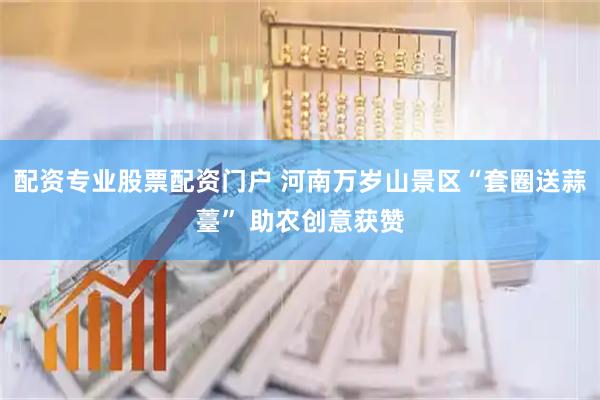 配资专业股票配资门户 河南万岁山景区“套圈送蒜薹” 助农创意获赞
