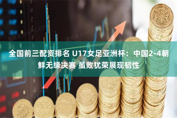 全国前三配资排名 U17女足亚洲杯：中国2-4朝鲜无缘决赛 虽败犹荣展现韧性