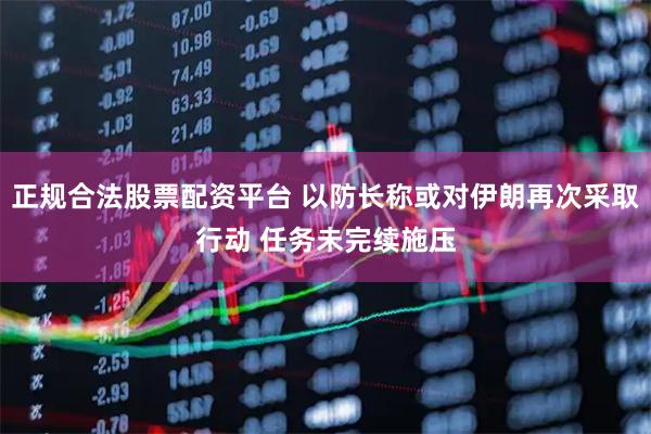 正规合法股票配资平台 以防长称或对伊朗再次采取行动 任务未完续施压