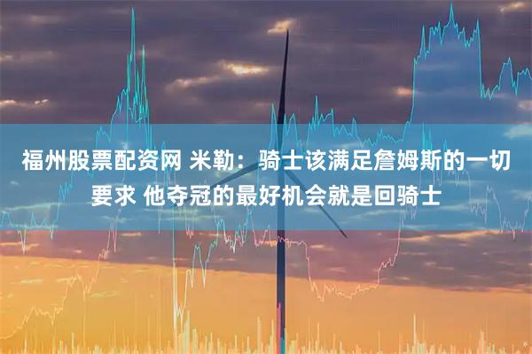 福州股票配资网 米勒:骑士该满足詹姆斯的一切要求 他夺冠的最好机会就是回骑士