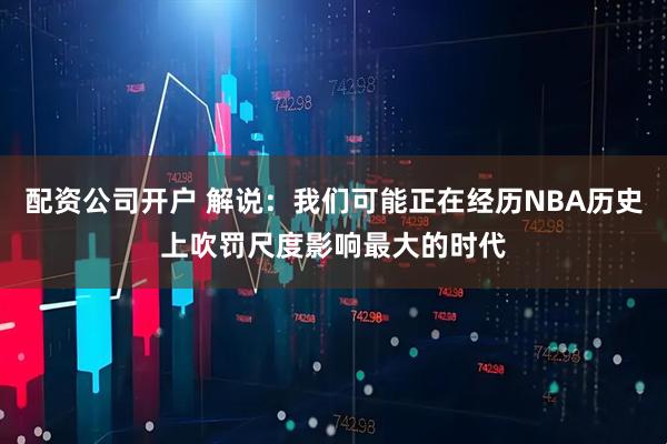 配资公司开户 解说：我们可能正在经历NBA历史上吹罚尺度影响最大的时代