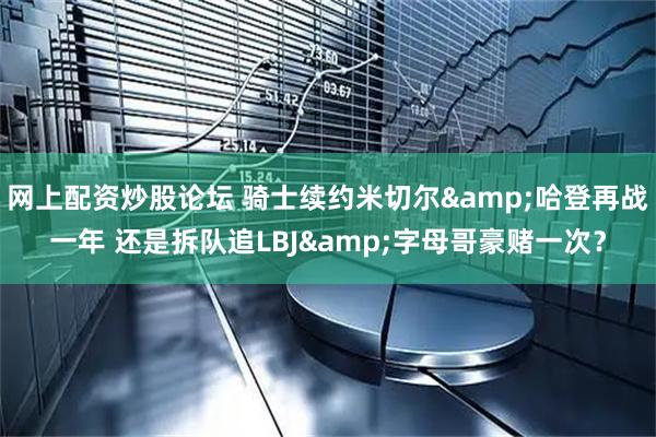 网上配资炒股论坛 骑士续约米切尔&哈登再战一年 还是拆队追LBJ&字母哥豪赌一次？
