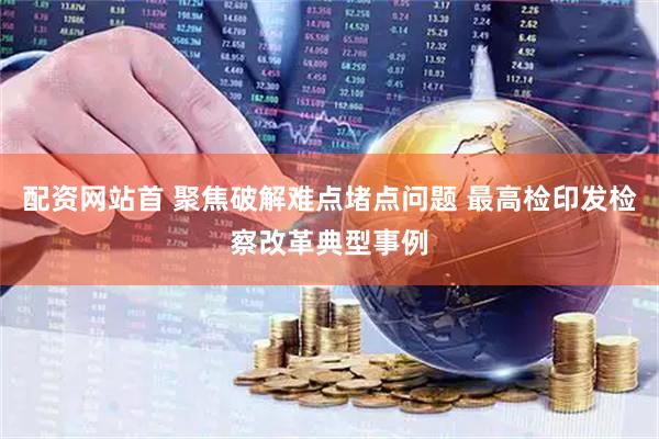 配资网站首 聚焦破解难点堵点问题 最高检印发检察改革典型事例
