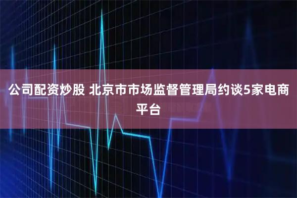 公司配资炒股 北京市市场监督管理局约谈5家电商平台